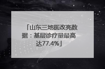 山东三地医改亮数据：基层诊疗量最高达77.4%