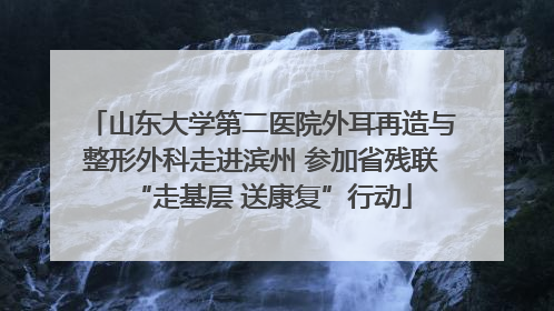 山东大学第二医院外耳再造与整形外科走进滨州 参加省残联“走基层 送康复”行动