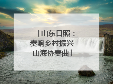 山东日照：奏响乡村振兴山海协奏曲