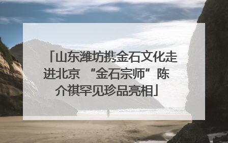 山东潍坊携金石文化走进北京 “金石宗师”陈介祺罕见珍品亮相