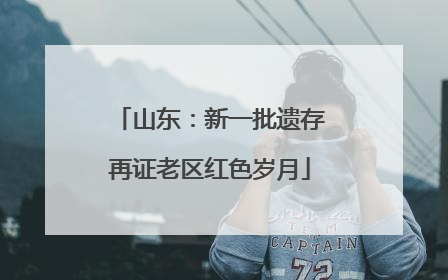 山东：新一批遗存再证老区红色岁月