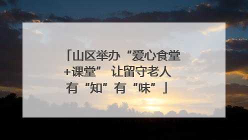 山区举办“爱心食堂+课堂” 让留守老人有“知”有“味”