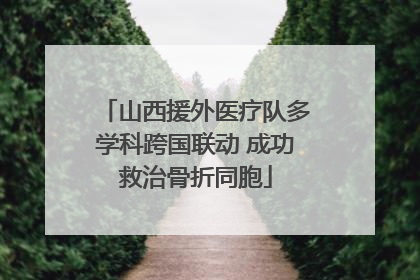 山西援外医疗队多学科跨国联动 成功救治骨折同胞