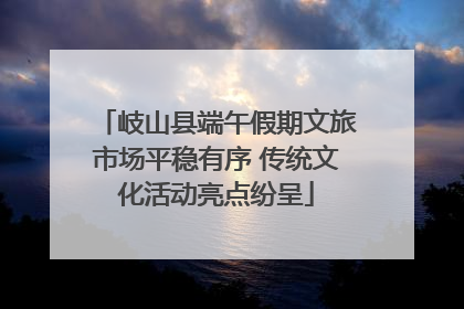岐山县端午假期文旅市场平稳有序 传统文化活动亮点纷呈