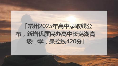 常州2025年高中录取线公布，新增优质民办高中长荡湖高级中学，录控线420分