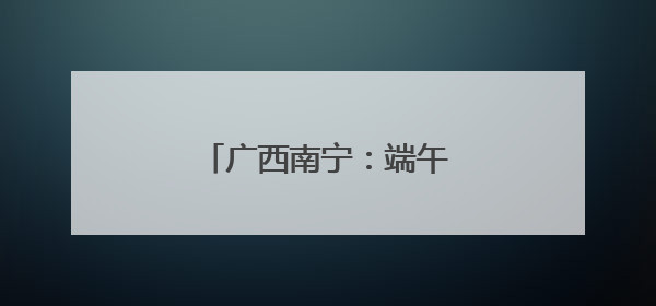 广西南宁：端午佳节 邕江竞渡