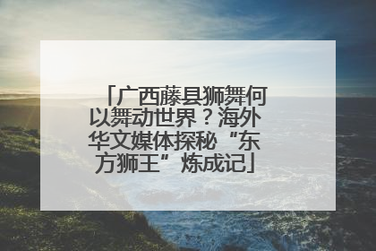 广西藤县狮舞何以舞动世界？海外华文媒体探秘“东方狮王”炼成记