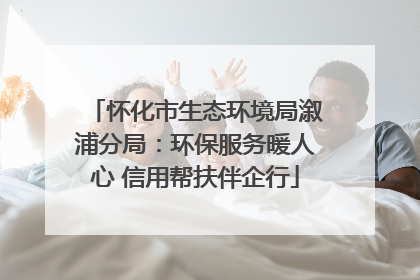 怀化市生态环境局溆浦分局：环保服务暖人心 信用帮扶伴企行