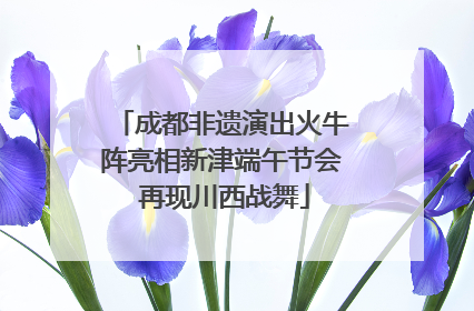 成都非遗演出火牛阵亮相新津端午节会 再现川西战舞