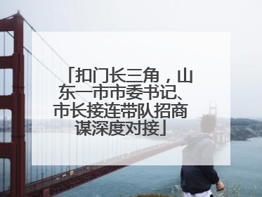扣门长三角，山东一市市委书记、市长接连带队招商谋深度对接