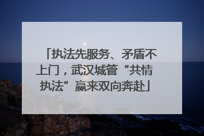 执法先服务、矛盾不上门，武汉城管“共情执法”赢来双向奔赴