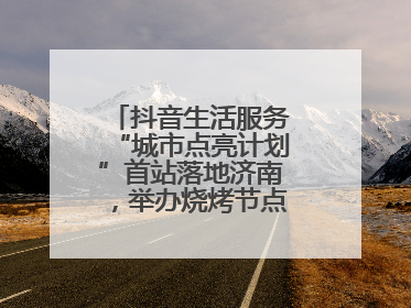 抖音生活服务“城市点亮计划”首站落地济南，举办烧烤节点亮“夜经济”