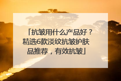 抗皱用什么产品好？精选6款淡纹抗皱护肤品推荐，有效抗皱