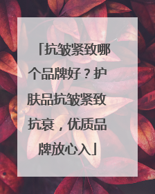 抗皱紧致哪个品牌好？护肤品抗皱紧致抗衰，优质品牌放心入