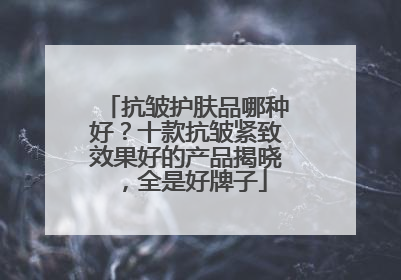 抗皱护肤品哪种好？十款抗皱紧致效果好的产品揭晓，全是好牌子