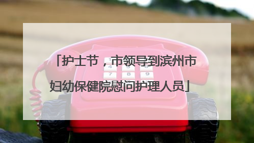 护士节，市领导到滨州市妇幼保健院慰问护理人员