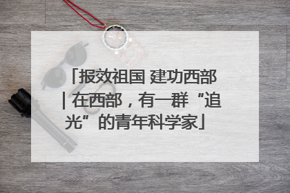 报效祖国 建功西部｜在西部，有一群“追光”的青年科学家