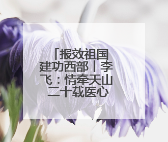报效祖国 建功西部丨李飞：情牵天山 二十载医心护边陲