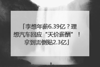 李想年薪6.39亿？理想汽车回应“天价薪酬”！拿到需倒贴2.3亿
