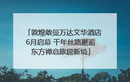 敦煌敢曼万达文华酒店6月启幕 千年丝路邂逅东方禅意旅居新境