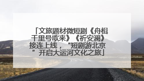 文旅题材微短剧《舟楫千里号歌来》《祈安澜》接连上线，“短剧游北京”开启大运河文化之旅