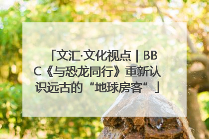 文汇·文化视点｜BBC《与恐龙同行》重新认识远古的“地球房客”