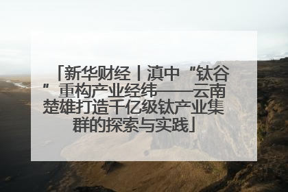 新华财经丨滇中“钛谷”重构产业经纬——云南楚雄打造千亿级钛产业集群的探索与实践