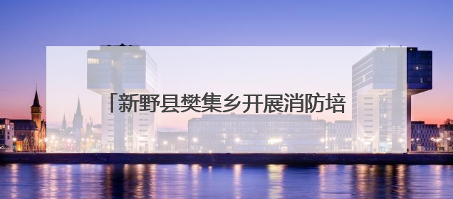 新野县樊集乡开展消防培训 筑牢安全“堤坝”