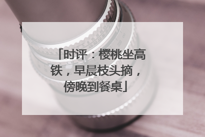 时评：樱桃坐高铁，早晨枝头摘，傍晚到餐桌