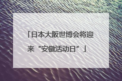 日本大阪世博会将迎来“安徽活动日”