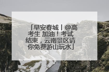 早安春城丨@高考生 加油！考试结束，云南景区请你免费游山玩水