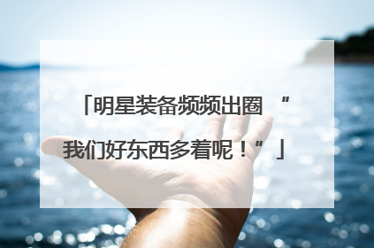 明星装备频频出圈 “我们好东西多着呢！”