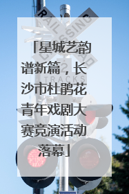 星城艺韵谱新篇，长沙市杜鹃花青年戏剧大赛竞演活动落幕