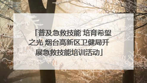 普及急救技能 培育希望之光 烟台高新区卫健局开展急救技能培训活动