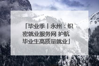 毕业季丨永州：织密就业服务网 护航毕业生高质量就业