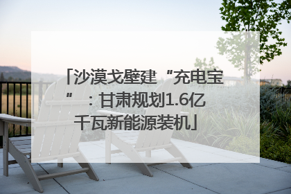 沙漠戈壁建“充电宝”：甘肃规划1.6亿千瓦新能源装机