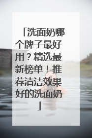 洗面奶哪个牌子最好用？精选最新榜单！推荐清洁效果好的洗面奶