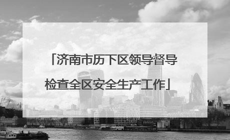 济南市历下区领导督导检查全区安全生产工作