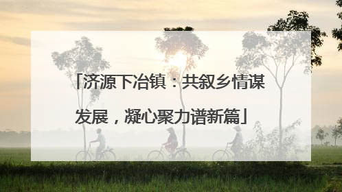济源下冶镇：共叙乡情谋发展，凝心聚力谱新篇