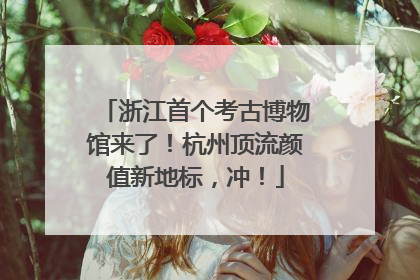 浙江首个考古博物馆来了！杭州顶流颜值新地标，冲！