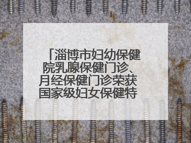 淄博市妇幼保健院乳腺保健门诊、月经保健门诊荣获国家级妇女保健特色门诊建设单位荣誉称号