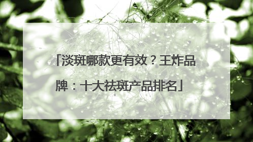淡斑哪款更有效？王炸品牌：十大祛斑产品排名