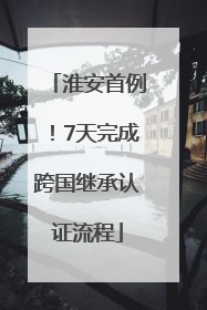 淮安首例！7天完成跨国继承认证流程