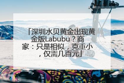 深圳水贝黄金出现黄金版Labubu？商家：只是相似，克重小，仅需几百元