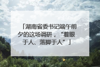 湖南省委书记端午前夕的这场调研，“着眼于人、落脚于人”