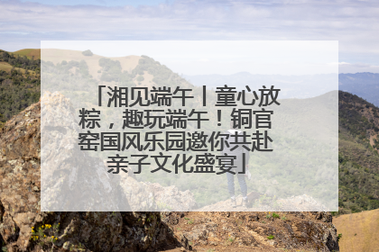 湘见端午丨童心放粽，趣玩端午！铜官窑国风乐园邀你共赴亲子文化盛宴
