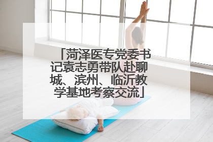 菏泽医专党委书记袁志勇带队赴聊城、滨州、临沂教学基地考察交流