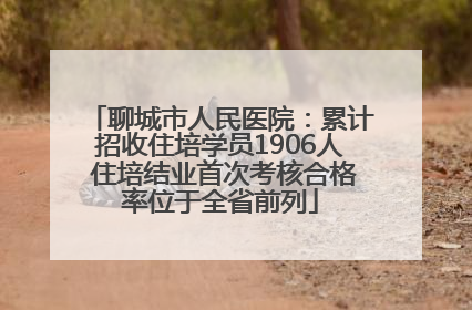 聊城市人民医院：累计招收住培学员1906人 住培结业首次考核合格率位于全省前列