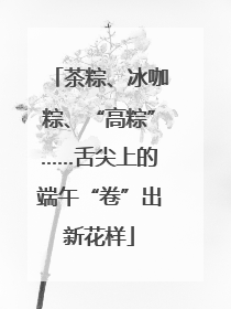 茶粽、冰咖粽、“高粽”……舌尖上的端午“卷”出新花样