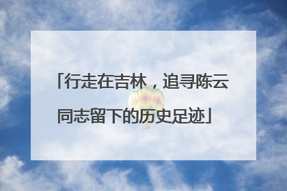行走在吉林，追寻陈云同志留下的历史足迹